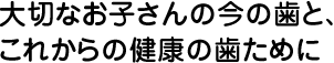 大切なお子さんの今の歯と、これからの健康の歯ために