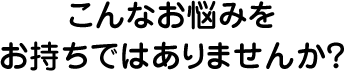 こんなお悩みをお持ちではありませんか？